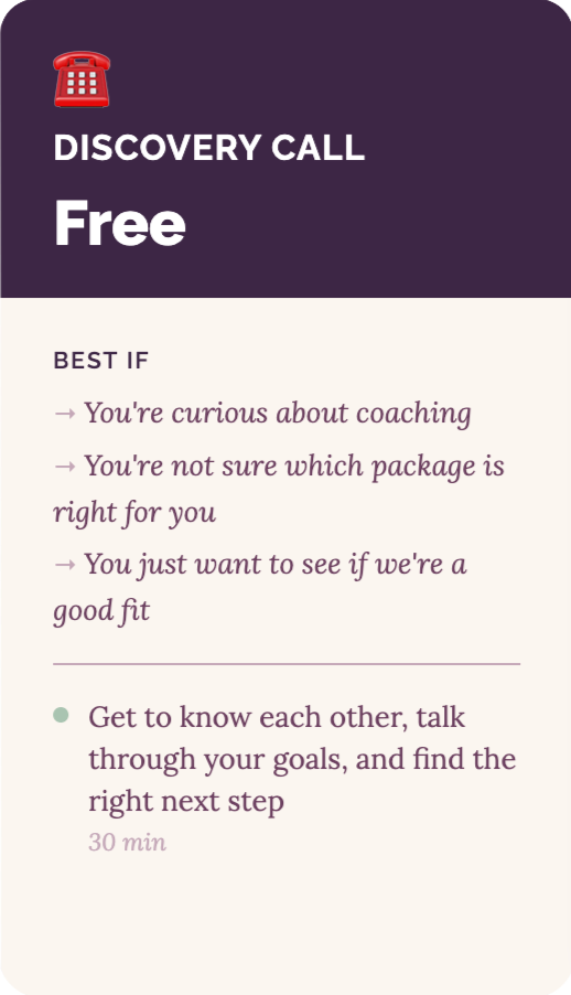 Discovery Call Discovery Call - Free. Best if: you're curious about coaching, you're not sure which package is right for you, or you just want to see if we're a good fit. 30 minute call to get to know each other, talk through your goals, and find the right next step.