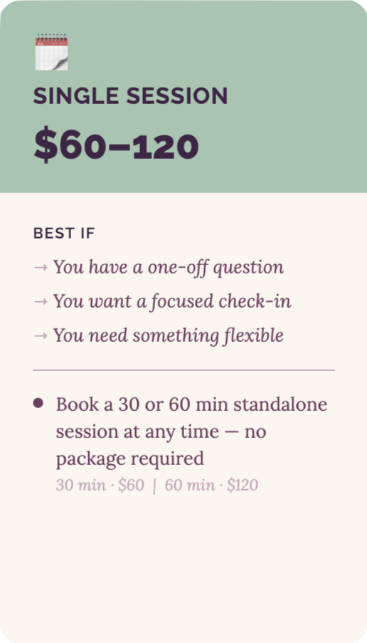 Single Session Single session - $60-$120. Best if: you have a one-off question, you want a focused check-in, you need something flexible. Book a 30 minute ($60) or 60 minute ($120) standalone session at any time - no package required.