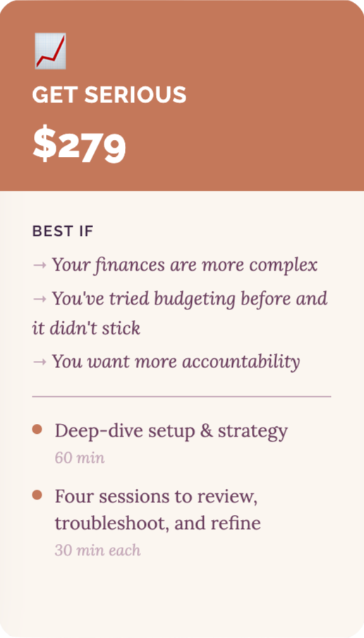 Get Serious Get serious - $279. Best if: your finances are more complex, you've tried budgeting before and it didn't stick, you want more accountability. Includes a 60 min deep-dive setup & strategy call, and four 30 minute sessions to review, troubleshoot, and refine